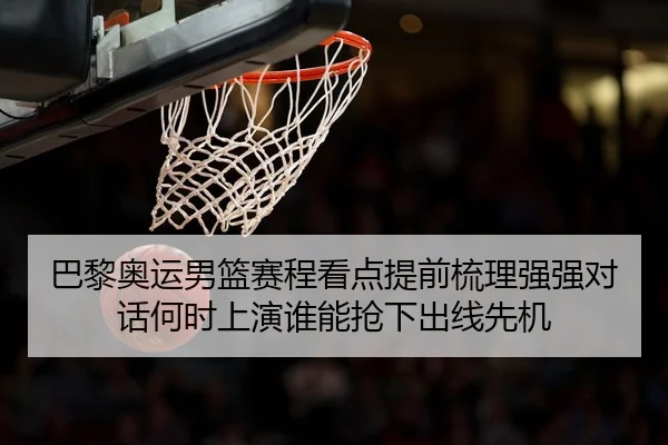 巴黎奥运男篮赛程看点提前梳理强强对话何时上演谁能抢下出线先机